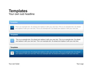 Templates
Your own sub headline


 Templates

         This is an example text. Go ahead and replace it with your own text. tThis is an example text. Go ahead
    1
         and replace it with your own text. This is an example text. Go ahead and replace it with your own text.



  Templates


         This is an example text. Go ahead and replace it with your own text. This is an example text. Go ahead
    2    and replace it with your own text. This is an example text. Go ahead and replace it with your own text.



  Templates

         This is an example text. Go ahead and replace it with your own text. tThis is an example text. Go ahead
    3    and replace it with your own text. This is an example text. Go ahead and replace it with your own text.




Your own footer                                                                                           Your Logo
 