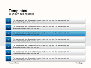Templates
    Your own sub headline

         This is an example text. Go ahead and replace it with your own text. This is an example text.
1        Go ahead and replace it with your own text


         This is an example text. Go ahead and replace it with your own text. This is an example text.
2        Go ahead and replace it with your own text


         This is an example text. Go ahead and replace it with your own text. This is an example text.
3
         Go ahead and replace it with your own text


         This is an example text. Go ahead and replace it with your own text. This is an example text.
4
         Go ahead and replace it with your own text


         This is an example text. Go ahead and replace it with your own text. This is an example text.
5
         Go ahead and replace it with your own text


         This is an example text. Go ahead and replace it with your own text. This is an example text.
6
         Go ahead and replace it with your own text


7        This is an example text. Go ahead and replace it with your own text. This is an example text.
         Go ahead and replace it with your own text

    Your own footer                                                                                      Your Logo
 