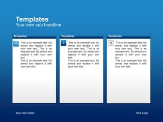 Templates
 Your own sub headline

Templates                          Templates                           Templates

 1   This is an example text. Go    2   tThis is an example text. Go    3   tThis is an example text. Go
     ahead and replace it with          ahead and replace it with           ahead and replace it with
     your own text. This is an          your own text. tThis is an          your own text. tThis is an
     example text. Go ahead and         example text. Go ahead and          example text. Go ahead and
     replace it with your own           replace it with your own            replace it with your own
     text.                              text.                               text.
     This is an example text. Go        This is an example text. Go         This is an example text. Go
     ahead and replace it with          ahead and replace it with           ahead and replace it with
     your own text.                     your own text.                      your own text.




 Your own footer                                                                              Your Logo
 