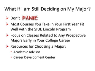 What if I am Still Deciding on My Major?
 Don’t
 Most Courses You Take in Your First Year Fit
Well with the SIUE Lincoln Program
 Focus on Classes Related to Any Prospective
Majors Early in Your College Career
 Resources for Choosing a Major:
• Academic Advisor
• Career Development Center
 
