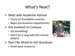 What’s Next?
 Meet with Academic Advisor
• Focus on foundation courses
• Begin pre-business requirements
 Get Involved on Campus
• Do something!
• Don’t let it stop with the service
project
 Don’t Be Afraid to Ask Questions
• Know your resources
 