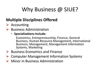 Why Business @ SIUE?
Multiple Disciplines Offered
 Accounting
 Business Administration
• Specializations Include:
Economics, Entrepreneurship, Finance, General
Business, Human Resource Management, International
Business, Management, Management Information
Systems, Marketing
 Business Economics and Finance
 Computer Management Information Systems
 Minor in Business Administration
 