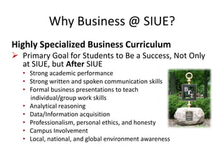 Why Business @ SIUE?
Highly Specialized Business Curriculum
 Primary Goal for Students to Be a Success, Not Only
at SIUE, but After SIUE
• Strong academic performance
• Strong written and spoken communication skills
• Formal business presentations to teach
individual/group work skills
• Analytical reasoning
• Data/Information acquisition
• Professionalism, personal ethics, and honesty
• Campus Involvement
• Local, national, and global environment awareness
 