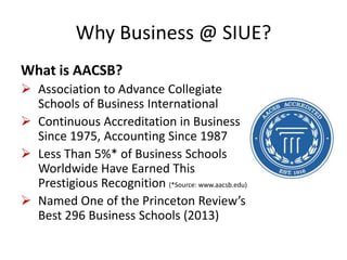 Why Business @ SIUE?
What is AACSB?
 Association to Advance Collegiate
Schools of Business International
 Continuous Accreditation in Business
Since 1975, Accounting Since 1987
 Less Than 5%* of Business Schools
Worldwide Have Earned This
Prestigious Recognition (*Source: www.aacsb.edu)
 Named One of the Princeton Review’s
Best 296 Business Schools (2013)
 