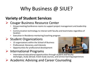 Why Business @ SIUE?
Variety of Student Services
 Cougar Business Resource Center
• Group meeting/conference rooms to support project management and leadership
skills
• Communication technology to interact with faculty and teammates regardless of
location
• Executive-in-Residence mentoring/coaching program
 Student Organizations
• 15 organizations within the School of Business
• Professional, Honorary, and Interests
• Opportunities for professional development
 International Programs
• International educational opportunities through student and faculty
exchanges, study abroad, travel study courses, and service learning experiences
 Academic Advising and Career Counseling
 