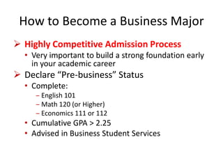 How to Become a Business Major
 Highly Competitive Admission Process
• Very important to build a strong foundation early
in your academic career
 Declare “Pre-business” Status
• Complete:
‒ English 101
‒ Math 120 (or Higher)
‒ Economics 111 or 112
• Cumulative GPA > 2.25
• Advised in Business Student Services
 