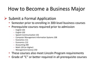 How to Become a Business Major
 Submit a Formal Application
• Semester prior to enrolling in 300-level business courses
• Prerequisite courses required prior to admission
‒ English 101
‒ English 102
‒ Speech Communication 101
‒ Computer Management Information Systems 108
‒ Economics 111
‒ Economics 112
‒ Accounting 200
‒ Math 120 (or Higher)
‒ Management Science 250
• These courses also meet Lincoln Program requirements
• Grade of “C” or better required in all prerequisite courses
 
