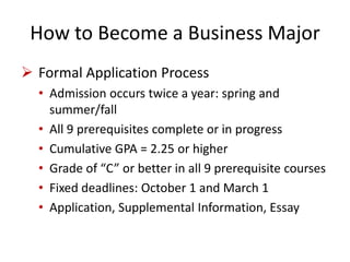 How to Become a Business Major
 Formal Application Process
• Admission occurs twice a year: spring and
summer/fall
• All 9 prerequisites complete or in progress
• Cumulative GPA = 2.25 or higher
• Grade of “C” or better in all 9 prerequisite courses
• Fixed deadlines: October 1 and March 1
• Application, Supplemental Information, Essay
 
