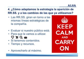 4. ¿Cómo adaptamos la estrategia la aparición de
RR.SS. y a los cambios de las que ya utilizamos?
• Las RR.SS. giran en torno a las
mismas líneas estratégicas de
la compañía.
• Evaluar si nuestro público está.
• Para que la vamos a utilizar.
• Si tenemos contenidos.
• Tiempo y recursos.
• Aprovecharlo al máximo.

 