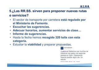 5.¿Las RR.SS. sirven para proponer nuevas rutas
o servicios?
• El sector de transporte por carretera está regulado por
el Ministerio de Fomento.
• Escuchar las sugerencias.
• Adecuar horarios, aumentar servicios de clase…
• Informe de sugerencias.
• Hasta la fecha hemos recogido 320 tuits con esta
categoría.
• Estudiar la viabilidad y preparar propuestas.

 