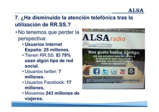 7. ¿Ha disminuido la atención telefónica tras la
utilización de RR.SS.?
• No tenemos que perder la
perspectiva:
• Usuarios Internet
España: 25 millones.
• Tienen RR.SS. El 79%
usan algún tipo de red
social.
• Usuarios twitter: 7
millones.
• Usuarios Facebook: 17
millones.
• Movemos 243 millones de
viajeros.

 