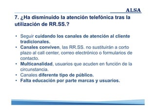 7. ¿Ha disminuido la atención telefónica tras la
utilización de RR.SS.?
• Seguir cuidando los canales de atención al cliente
tradicionales.
• Canales conviven, las RR.SS. no sustituirán a corto
plazo al call center, correo electrónico o formularios de
contacto.
• Multicanalidad, usuarios que acuden en función de la
circunstancia.
• Canales diferente tipo de público.
• Falta educación por parte marcas y usuarios.

 