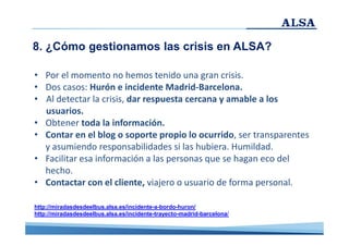 8. ¿Cómo gestionamos las crisis en ALSA?
• Por el momento no hemos tenido una gran crisis.
• Dos casos: Hurón e incidente Madrid-Barcelona.
• Al detectar la crisis, dar respuesta cercana y amable a los
usuarios.
• Obtener toda la información.
• Contar en el blog o soporte propio lo ocurrido, ser transparentes
y asumiendo responsabilidades si las hubiera. Humildad.
• Facilitar esa información a las personas que se hagan eco del
hecho.
• Contactar con el cliente, viajero o usuario de forma personal.
http://miradasdesdeelbus.alsa.es/incidente-a-bordo-huron/
http://miradasdesdeelbus.alsa.es/incidente-trayecto-madrid-barcelona/

 