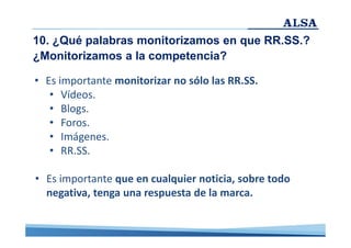 10. ¿Qué palabras monitorizamos en que RR.SS.?
¿Monitorizamos a la competencia?
• Es importante monitorizar no sólo las RR.SS.
• Vídeos.
• Blogs.
• Foros.
• Imágenes.
• RR.SS.
• Es importante que en cualquier noticia, sobre todo
negativa, tenga una respuesta de la marca.

 