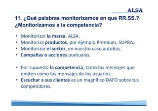 11. ¿Qué palabras monitorizamos en que RR.SS.?
¿Monitorizamos a la competencia?
•
•
•
•

Monitorizar la marca, ALSA.
Monitoriza productos, por ejemplo Premium, SUPRA…
Monitorizar el sector, en nuestro caso autobús.
Campañas o acciones puntuales.

• Por supuesto la competencia, tanto los mensajes que
emiten como los mensajes de los usuarios.
• Escuchar a sus clientes es un magnífico DAFO sobre tus
competidores.

 