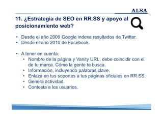 11. ¿Estrategia de SEO en RR.SS y apoyo al
posicionamiento web?
• Desde el año 2009 Google indexa resultados de Twitter.
• Desde el año 2010 de Facebook.
• A tener en cuenta:
• Nombre de la página y Vanity URL, debe coincidir con el
de tu marca. Cómo la gente te busca.
• Información, incluyendo palabras clave.
• Enlaza en tus soportes a tus páginas oficiales en RR.SS.
• Genera actividad.
• Contesta a los usuarios.

 