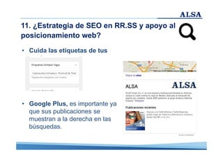 11. ¿Estrategia de SEO en RR.SS y apoyo al
posicionamiento web?
• Cuida las etiquetas de tus
post.

• Google Plus, es importante ya
que sus publicaciones se
muestran a la derecha en las
búsquedas.

 