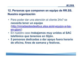 12. Personas que componen en equipo de RR.SS.
Nuestra organización
• Para poder dar una atención al cliente 24x7 se
necesita tener un equipo
(http://miradasdesdeelbus.alsa.es/el-equipo-a-lsaen-gijon/)
• En nuestro caso trabajamos muy unidos al SAC
telefónico que tenemos en Gijón.
• 5 personas dedicadas a dar apoyo fuera horario
de oficina, fines de semana y festivos.

 