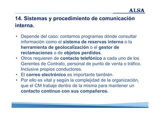 14. Sistemas y procedimiento de comunicación
interna.
• Depende del caso: contamos programas dónde consultar
información como el sistema de reservas interno o la
herramienta de geolocalización o el gestor de
reclamaciones o de objetos perdidos.
• Otros requieren de contacto telefónico a cada uno de los
Gerentes de Contrato, personal de punto de venta o tráfico.
Inclusive propios conductores.
• El correo electrónico es importante también.
• Por ello es vital y según la complejidad de la organización,
que el CM trabaje dentro de la misma para mantener un
contacto continuo con sus compañeros.

 