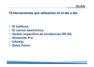 15.Herramientas que utilizamos en el día a día.

•
•
•
•
•
•

El teléfono.
El correo electrónico.
Gestor específico de incidencias RR.SS.
Hootsuite Pro.
Inbenta.
Sales Force.

 