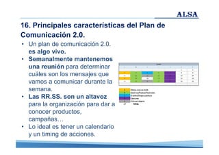 16. Principales características del Plan de
Comunicación 2.0.
• Un plan de comunicación 2.0.
es algo vivo.
• Semanalmente mantenemos
una reunión para determinar
cuáles son los mensajes que
vamos a comunicar durante la
semana.
• Las RR.SS. son un altavoz
para la organización para dar a
conocer productos,
campañas…
• Lo ideal es tener un calendario
y un timing de acciones.

 