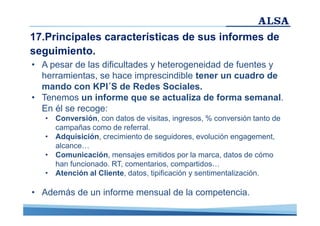 17.Principales características de sus informes de
seguimiento.
• A pesar de las dificultades y heterogeneidad de fuentes y
herramientas, se hace imprescindible tener un cuadro de
mando con KPI´S de Redes Sociales.
• Tenemos un informe que se actualiza de forma semanal.
En él se recoge:
• Conversión, con datos de visitas, ingresos, % conversión tanto de
campañas como de referral.
• Adquisición, crecimiento de seguidores, evolución engagement,
alcance…
• Comunicación, mensajes emitidos por la marca, datos de cómo
han funcionado. RT, comentarios, compartidos…
• Atención al Cliente, datos, tipificación y sentimentalización.

• Además de un informe mensual de la competencia.

 