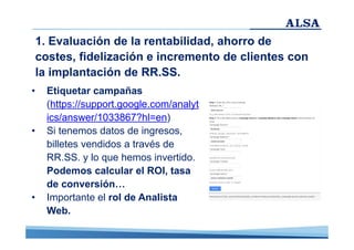 1. Evaluación de la rentabilidad, ahorro de
costes, fidelización e incremento de clientes con
la implantación de RR.SS.
•

•

•

Etiquetar campañas
(https://support.google.com/analyt
ics/answer/1033867?hl=en)
Si tenemos datos de ingresos,
billetes vendidos a través de
RR.SS. y lo que hemos invertido.
Podemos calcular el ROI, tasa
de conversión…
Importante el rol de Analista
Web.

 