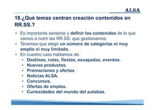18.¿Qué temas centran creación contenidos en
RR.SS.?
• Es importante sentarse y definir los contenidos de lo que
vamos a nutrir las RR.SS. que gestionamos.
• Tenemos que elegir un número de categorías ni muy
amplio ni muy limitado.
• En nuestro caso hablamos de:
• Destinos, rutas, fiestas, escapadas, eventos.
• Nuevos productos.
• Promociones y ofertas
• Noticias ALSA.
• Concursos.
• Ofertas de empleo.
• Curiosidades del mundo del autobús.

 