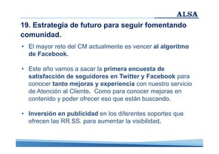 19. Estrategia de futuro para seguir fomentando
comunidad.
• El mayor reto del CM actualmente es vencer al algoritmo
de Facebook.
• Este año vamos a sacar la primera encuesta de
satisfacción de seguidores en Twitter y Facebook para
conocer tanto mejoras y experiencia con nuestro servicio
de Atención al Cliente. Como para conocer mejoras en
contenido y poder ofrecer eso que están buscando.
• Inversión en publicidad en los diferentes soportes que
ofrecen las RR.SS. para aumentar la visibilidad.

 
