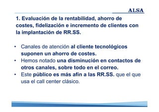 1. Evaluación de la rentabilidad, ahorro de
costes, fidelización e incremento de clientes con
la implantación de RR.SS.
• Canales de atención al cliente tecnológicos
suponen un ahorro de costes.
• Hemos notado una disminución en contactos de
otros canales, sobre todo en el correo.
• Este público es más afín a las RR.SS. que el que
usa el call center clásico.

 