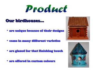 Our birdhouses…
• are unique because of their designs
• come in many different varieties
• are glazed for that finishing touch
• are offered in custom colours

 