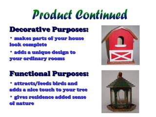 Decorative Purposes:
• makes parts of your house
look complete
• adds a unique design to
your ordinary rooms

Functional Purposes:
• attracts/feeds birds and
adds a nice touch to your tree
• gives residence added sense
of nature

 
