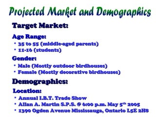 Target Market:
Age Range:
• 35 to 55 (middle-aged parents)
• 11-16 (students)

Gender:
• Male (Mostly outdoor birdhouses)
• Female (Mostly decorative birdhouses)

Demographics:
Location:
• Annual I.B.T. Trade Show
• Allan A. Martin S.P.S. @ 6:00 p.m. May 5th 2005
• 1390 Ogden Avenue Mississauga, Ontario L5E 2H8

 