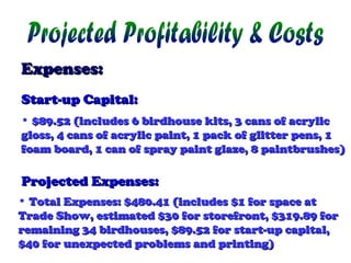 Expenses:
Start-up Capital:
• $89.52 (includes 6 birdhouse kits, 3 cans of acrylic
gloss, 4 cans of acrylic paint, 1 pack of glitter pens, 1
foam board, 1 can of spray paint glaze, 8 paintbrushes)

Projected Expenses:
• Total Expenses: $480.41 (includes $1 for space at
Trade Show, estimated $30 for storefront, $319.89 for
remaining 34 birdhouses, $89.52 for start-up capital,
$40 for unexpected problems and printing)

 