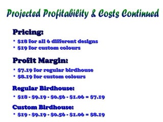 Pricing:
• $18 for all 6 different designs
• $19 for custom colours

Profit Margin:
• $7.19 for regular birdhouse
• $8.19 for custom colours

Regular Birdhouse:
• $18 - $9.19 - $0.56 - $1.06 = $7.19

Custom Birdhouse:

• $19 - $9.19 - $0.56 - $1.06 = $8.19

 
