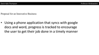 Davin-Kyle Thompson Professor Klinkowstein
Proposal for an Innovative Business
• Using a phone application that syncs with google
docs and word, progress is tracked to encourage
the user to get their job done in a timely manner
 