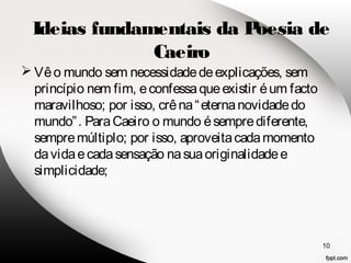 Ideias fundamentais da Poesia de 
Vê o mundo sem necessidade de explicações, sem 
princípio nem fim, e confessa que existir é um facto 
maravilhoso; por isso, crê na “eterna novidade do 
mundo”. Para Caeiro o mundo é sempre diferente, 
sempre múltiplo; por isso, aproveita cada momento 
da vida e cada sensação na sua originalidade e 
simplicidade; 
10 
Caeiro 
 