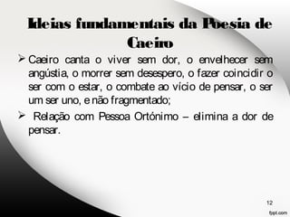 Ideias fundamentais da Poesia de 
Caeiro canta o viver sem dor, o envelhecer sem 
angústia, o morrer sem desespero, o fazer coincidir o 
ser com o estar, o combate ao vício de pensar, o ser 
um ser uno, e não fragmentado; 
 Relação com Pessoa Ortónimo – elimina a dor de 
pensar. 
12 
Caeiro 
 