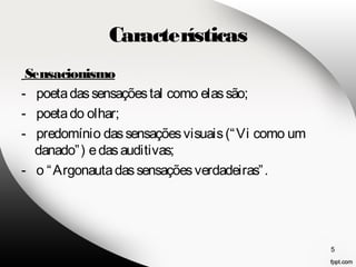 Características 
Sensacionismo 
- poeta das sensações tal como elas são; 
- poeta do olhar; 
- predomínio das sensações visuais (“Vi como um 
danado”) e das auditivas; 
- o “Argonauta das sensações verdadeiras”. 
5 
 