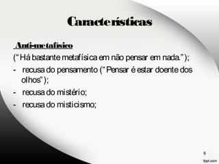 Características 
Anti-metafísico 
(“Há bastante metafísica em não pensar em nada.”); 
- recusa do pensamento (“Pensar é estar doente dos 
olhos”); 
- recusa do mistério; 
- recusa do misticismo; 
6 
 