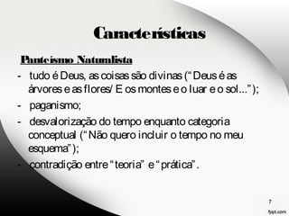Panteísmo Naturalista 
- tudo é Deus, as coisas são divinas (“Deus é as 
árvores e as flores/ E os montes e o luar e o sol...”); 
- paganismo; 
- desvalorização do tempo enquanto categoria 
conceptual (“Não quero incluir o tempo no meu 
esquema”); 
- contradição entre “teoria” e “prática”. 
7 
Características 
 