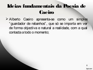Ideias fundamentais da Poesia de 
Caeiro 
Alberto Caeiro apresenta-se como um simples 
“guardador de rebanhos”, que só se importa em ver 
de forma objectiva e natural a realidade, com a qual 
contacta a todo o momento; 
8 
 