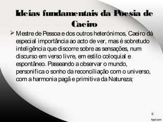 Ideias fundamentais da Poesia de 
Mestre de Pessoa e dos outros heterónimos, Caeiro dá 
especial importância ao acto de ver, mas é sobretudo 
inteligência que discorre sobre as sensações, num 
discurso em verso livre, em estilo coloquial e 
espontâneo. Passeando a observar o mundo, 
personifica o sonho da reconciliação com o universo, 
com a harmonia pagã e primitiva da Natureza; 
9 
Caeiro 
 