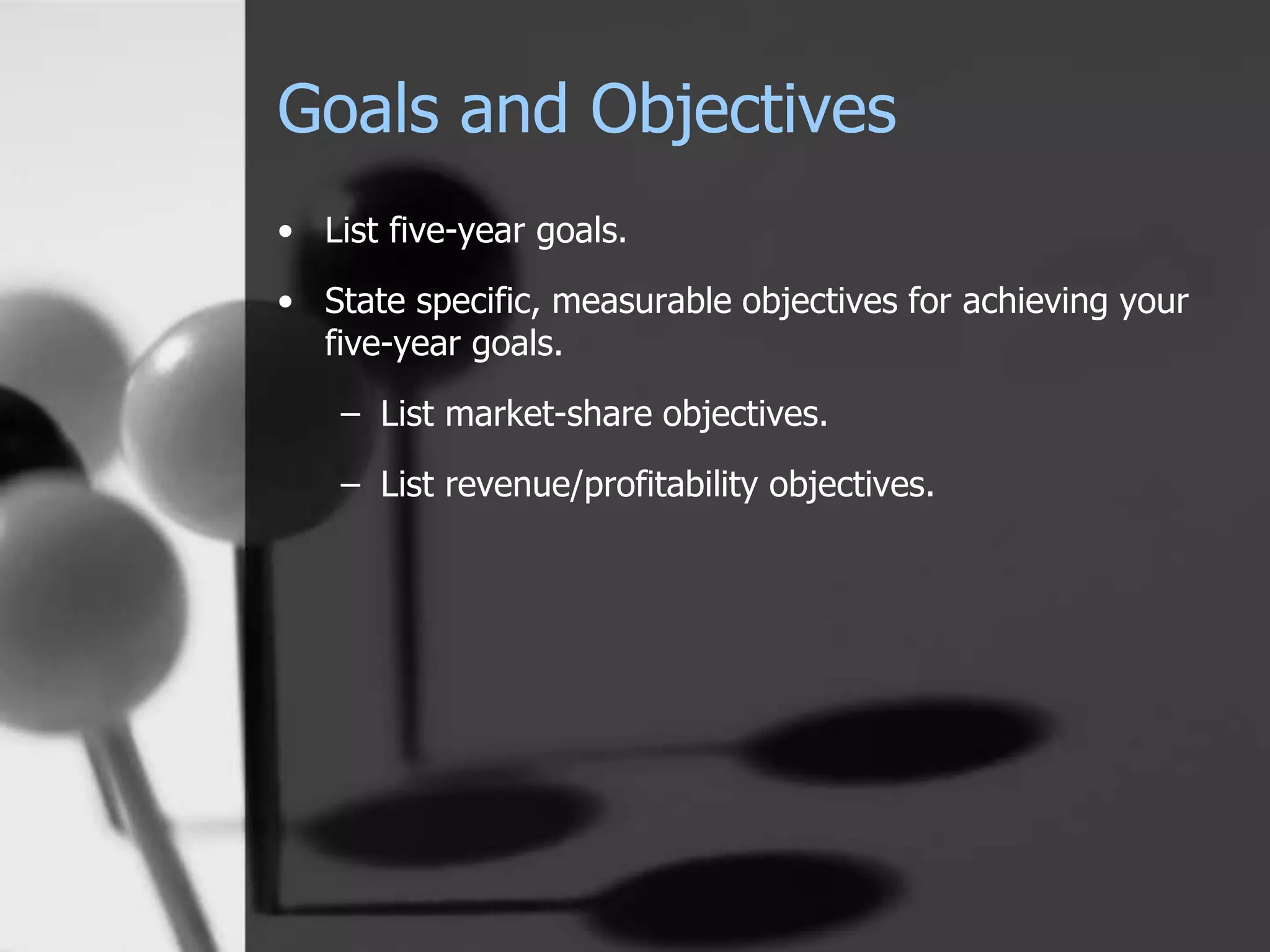 Goals and Objectives
• List five-year goals.
• State specific, measurable objectives for achieving your
five-year goals.
– List market-share objectives.
– List revenue/profitability objectives.
 
