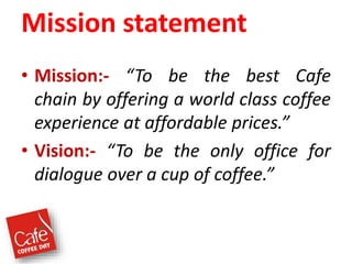 Mission statement
• Mission:- “To be the best Cafe
chain by offering a world class coffee
experience at affordable prices.”
• Vision:- “To be the only office for
dialogue over a cup of coffee.”
 