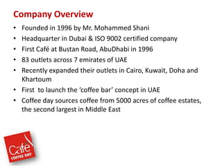 Company Overview
• Founded in 1996 by Mr. Mohammed Shani
• Headquarter in Dubai & ISO 9002 certified company
• First Café at Bustan Road, AbuDhabi in 1996
• 83 outlets across 7 emirates of UAE
• Recently expanded their outlets in Cairo, Kuwait, Doha and
Khartoum
• First to launch the ‘coffee bar’ concept in UAE
• Coffee day sources coffee from 5000 acres of coffee estates,
the second largest in Middle East
 