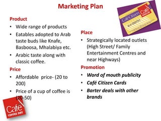 Marketing Plan
Product
• Wide range of products
• Eatables adopted to Arab
taste buds like Knafe,
Basboosa, Mhalabiya etc.
• Arabic taste along with
classic coffee.
Price
• Affordable price- (20 to
200)
• Price of a cup of coffee is
(20-50)
Place
• Strategically located outlets
(High Street/ Family
Entertainment Centres and
near Highways)
Promotion
• Word of mouth publicity
• Café Citizen Cards
• Barter deals with other
brands
 