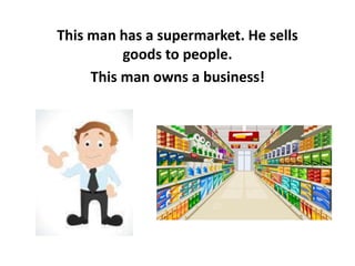 This man has a supermarket. He sells
goods to people.
This man owns a business!
 