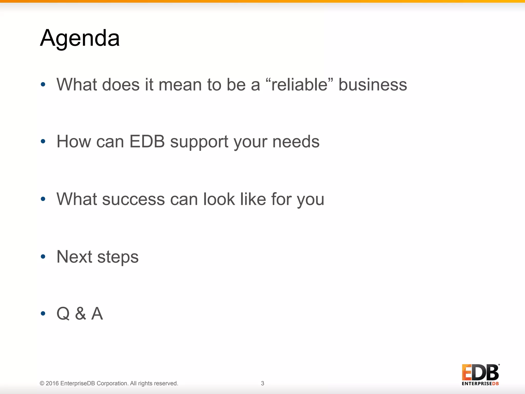 © 2016 EnterpriseDB Corporation. All rights reserved. 3
•  What does it mean to be a “reliable” business
•  How can EDB support your needs
•  What success can look like for you
•  Next steps
•  Q & A
Agenda
 