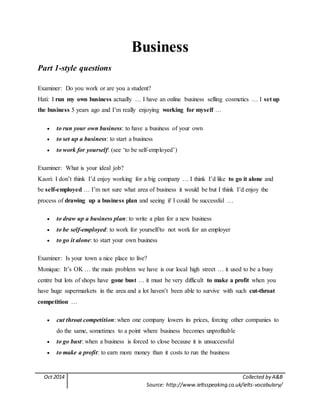 Oct 2014 Collected by A&B
Source: http://www.ieltsspeaking.co.uk/ielts-vocabulary/
Business
Part 1-style questions
Examiner: Do you work or are you a student?
Hati: I run my own business actually … I have an online business selling cosmetics … I set up
the business 5 years ago and I’m really enjoying working for myself …
 to run your own business: to have a business of your own
 to set up a business: to start a business
 to work for yourself: (see ‘to be self-employed’)
Examiner: What is your ideal job?
Kaori: I don’t think I’d enjoy working for a big company … I think I’d like to go it alone and
be self-employed … I’m not sure what area of business it would be but I think I’d enjoy the
process of drawing up a business plan and seeing if I could be successful …
 to draw up a business plan: to write a plan for a new business
 to be self-employed: to work for yourself/to not work for an employer
 to go it alone: to start your own business
Examiner: Is your town a nice place to live?
Monique: It’s OK … the main problem we have is our local high street … it used to be a busy
centre but lots of shops have gone bust … it must be very difficult to make a profit when you
have huge supermarkets in the area and a lot haven’t been able to survive with such cut-throat
competition …
 cut throat competition: when one company lowers its prices, forcing other companies to
do the same, sometimes to a point where business becomes unprofitable
 to go bust: when a business is forced to close because it is unsuccessful
 to make a profit: to earn more money than it costs to run the business
 
